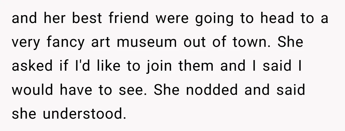 and her best friend were going to head to a very fancy art museum out of town. She asked if I'd like to join them and I said I would...