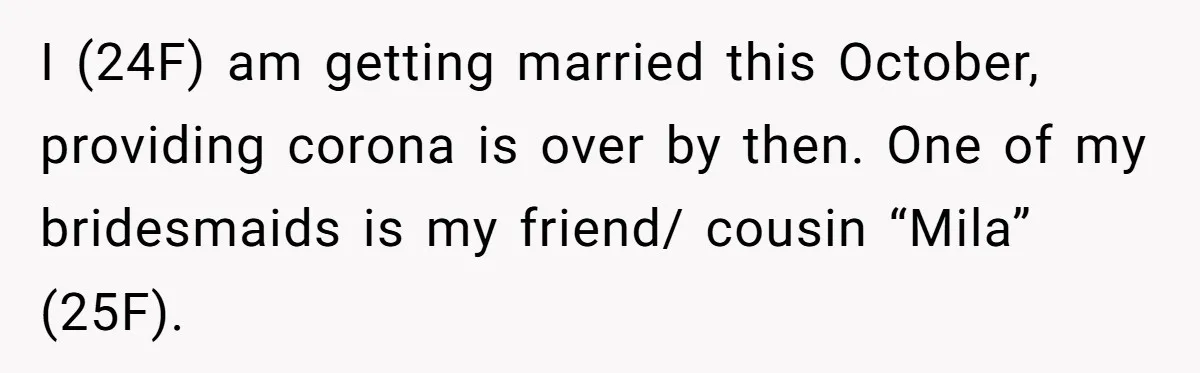 I (24F) am getting married this October, providing corona is over by then. One of my bridesmaids is my friend/ cousin “Mila” (25F).