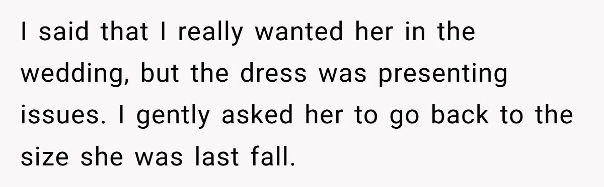 I said that I really wanted her in the wedding, but the dress was presenting issues. I gently asked her to go back to the size she was last fall.