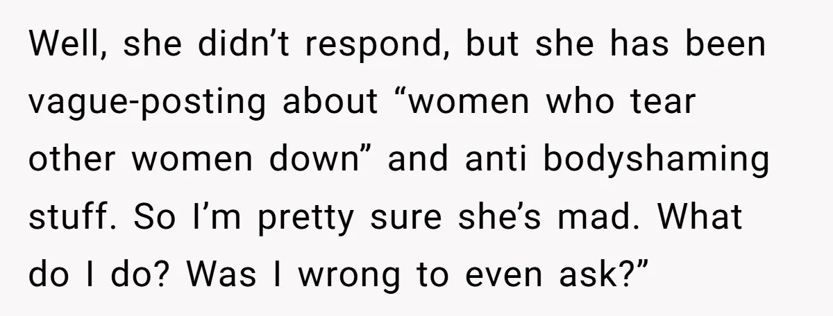Well, she didn’t respond, but she has been vague-posting about “women who tear other women down” and anti bodyshaming stuff. So I’m pretty sure she’s mad. What do I do?...