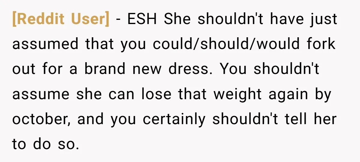 [Reddit User] − ESH She shouldn't have just assumed that you could/should/would fork out for a brand new dress. You shouldn't assume she can lose that weight again by october,...