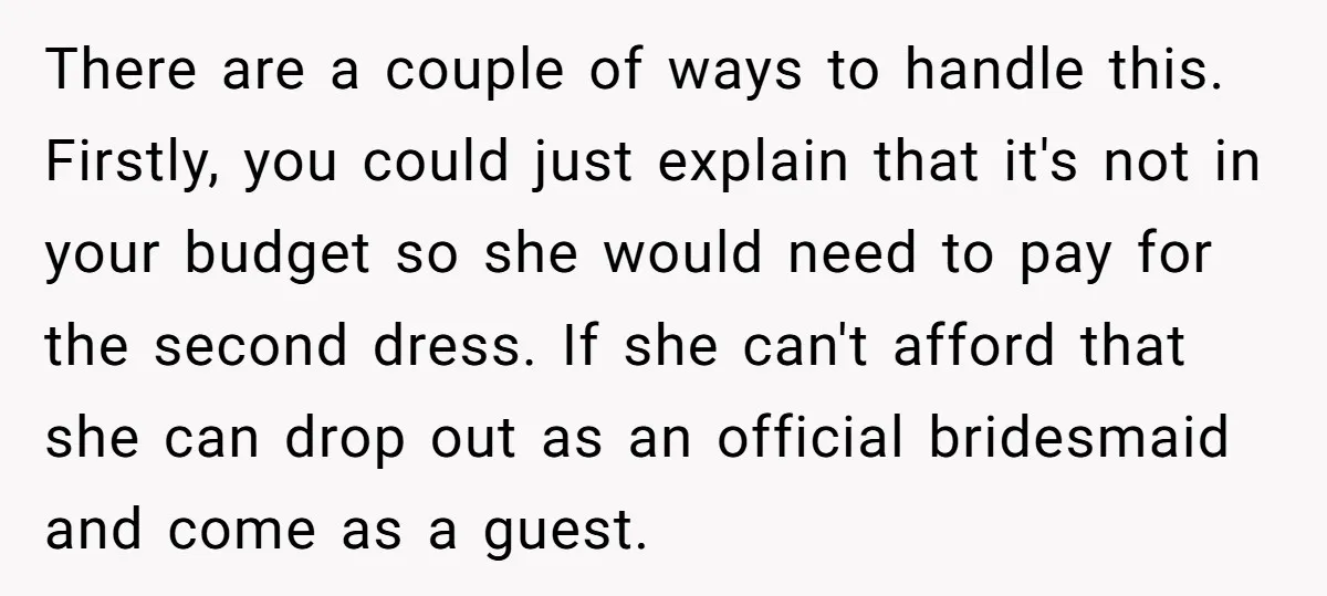 There are a couple of ways to handle this. Firstly, you could just explain that it's not in your budget so she would need to pay for the second dress....