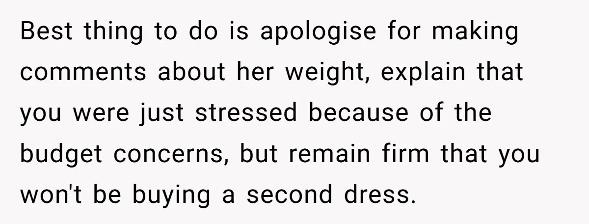 Best thing to do is apologise for making comments about her weight, explain that you were just stressed because of the budget concerns, but remain firm that you won't be...