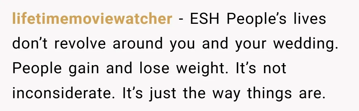 lifetimemoviewatcher − ESH People’s lives don’t revolve around you and your wedding. People gain and lose weight. It’s not inconsiderate. It’s just the way things are.