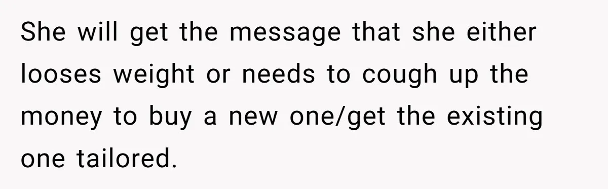 She will get the message that she either looses weight or needs to cough up the money to buy a new one/get the existing one tailored.