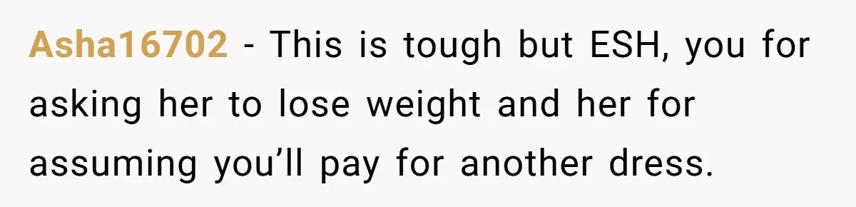Asha16702 − This is tough but ESH, you for asking her to lose weight and her for assuming you’ll pay for another dress.