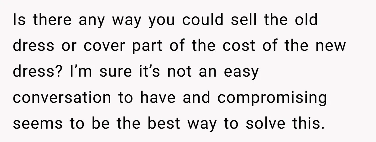 Is there any way you could sell the old dress or cover part of the cost of the new dress? I’m sure it’s not an easy conversation to have and...