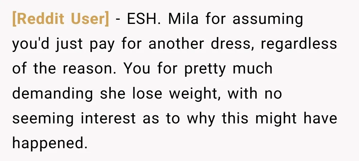 [Reddit User] − ESH. Mila for assuming you'd just pay for another dress, regardless of the reason. You for pretty much demanding she lose weight, with no seeming interest as...