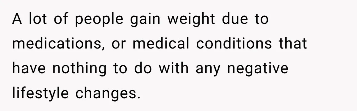 A lot of people gain weight due to medications, or medical conditions that have nothing to do with any negative lifestyle changes.