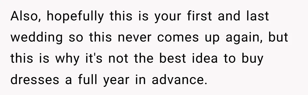Also, hopefully this is your first and last wedding so this never comes up again, but this is why it's not the best idea to buy dresses a full year...