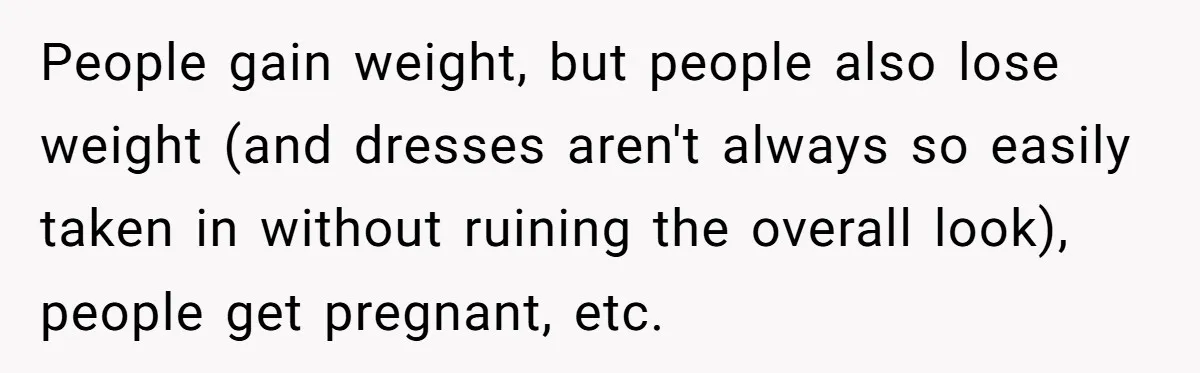 People gain weight, but people also lose weight (and dresses aren't always so easily taken in without ruining the overall look), people get pregnant, etc.