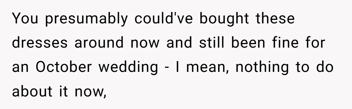 You presumably could've bought these dresses around now and still been fine for an October wedding - I mean, nothing to do about it now,