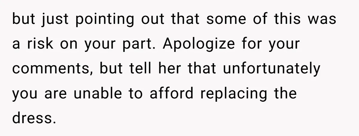 but just pointing out that some of this was a risk on your part. Apologize for your comments, but tell her that unfortunately you are unable to afford replacing the...