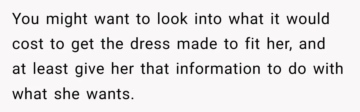 You might want to look into what it would cost to get the dress made to fit her, and at least give her that information to do with what she...