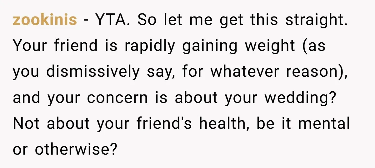 zookinis − YTA. So let me get this straight. Your friend is rapidly gaining weight (as you dismissively say, for whatever reason), and your concern is about your wedding? Not...