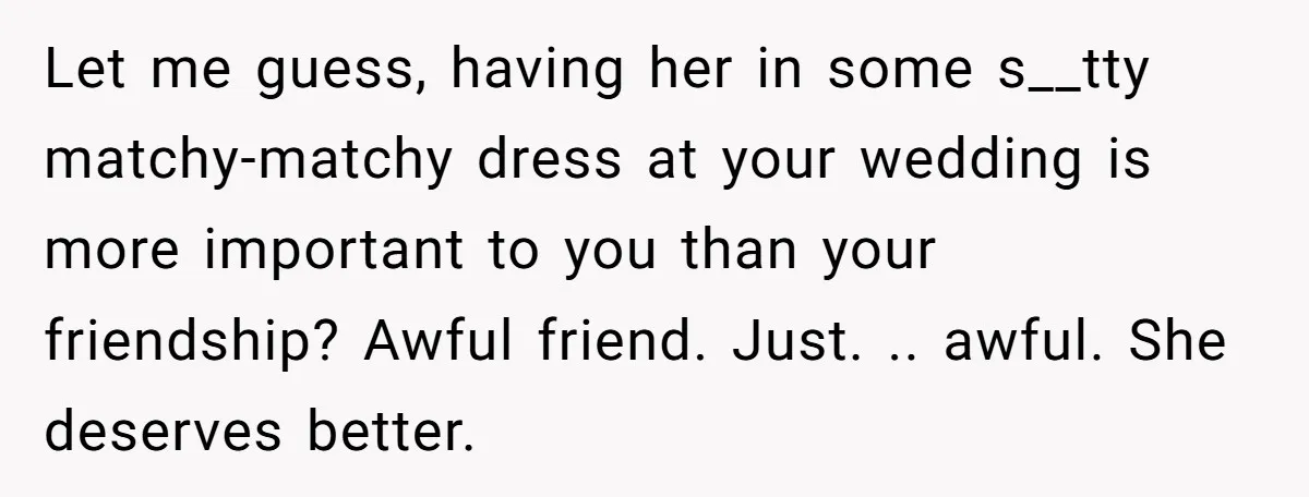 Let me guess, having her in some s__tty matchy-matchy dress at your wedding is more important to you than your friendship? Awful friend. Just. .. awful. She deserves better.