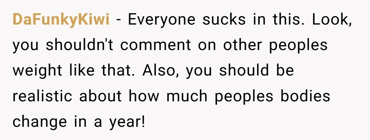 DaFunkyKiwi − Everyone sucks in this. Look, you shouldn't comment on other peoples weight like that. Also, you should be realistic about how much peoples bodies change in a year!