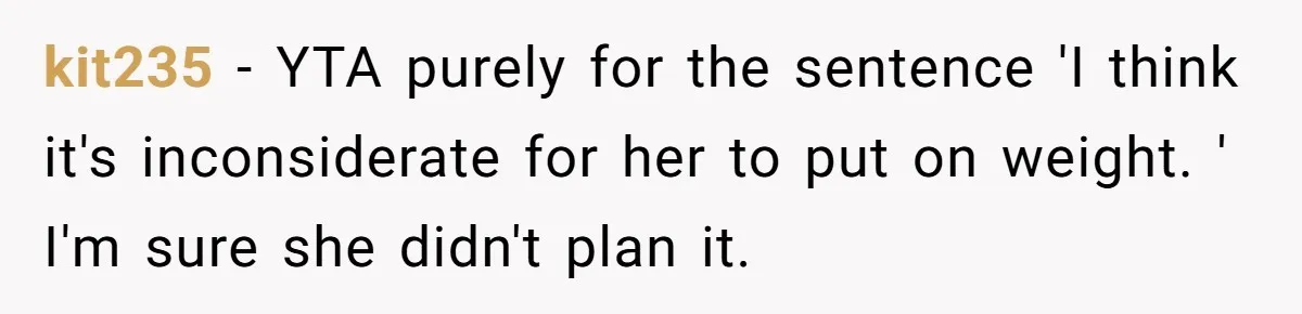 kit235 − YTA purely for the sentence 'I think it's inconsiderate for her to put on weight. ' I'm sure she didn't plan it.