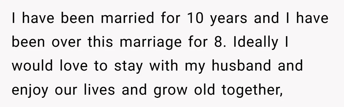 I have been married for 10 years and I have been over this marriage for 8. Ideally I would love to stay with my husband and enjoy our lives and...