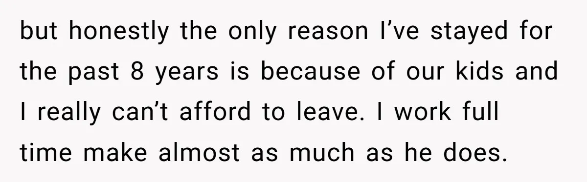 but honestly the only reason I’ve stayed for the past 8 years is because of our kids and I really can’t afford to leave. I work full time make almost...