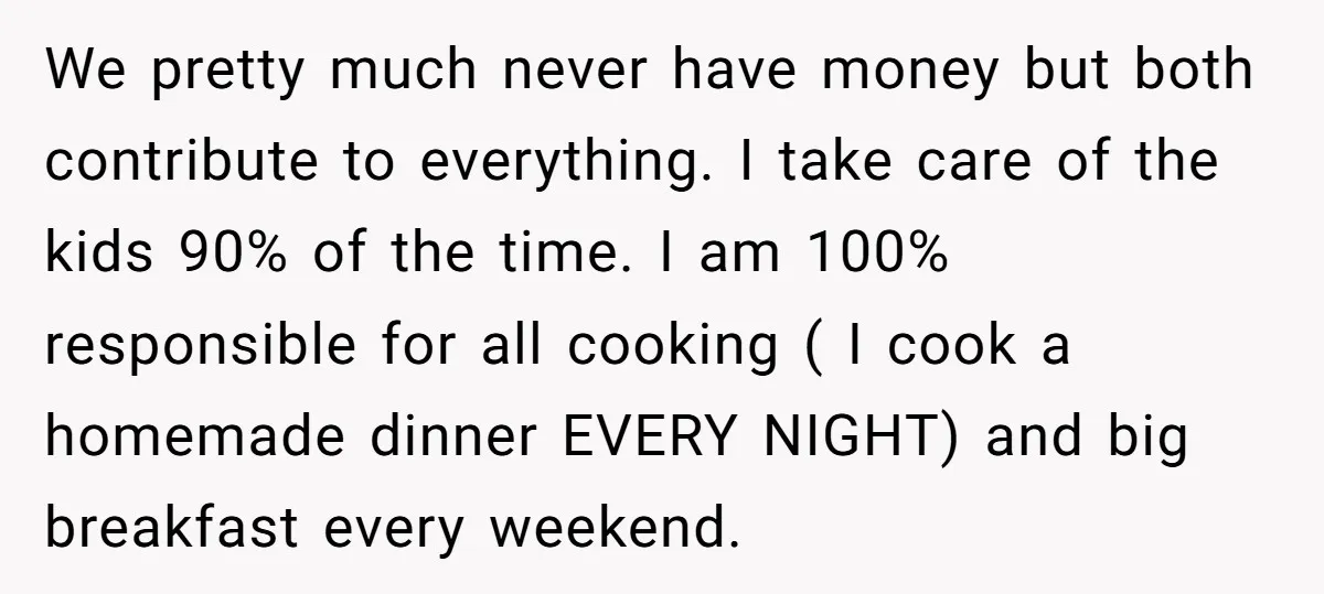 We pretty much never have money but both contribute to everything. I take care of the kids 90% of the time. I am 100% responsible for all cooking ( I...
