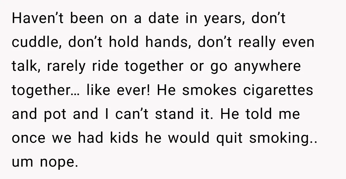 Haven’t been on a date in years, don’t cuddle, don’t hold hands, don’t really even talk, rarely ride together or go anywhere together… like ever! He smokes cigarettes and pot...