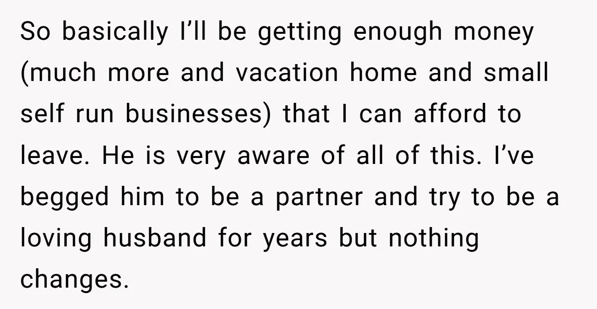 So basically I’ll be getting enough money (much more and vacation home and small self run businesses) that I can afford to leave. He is very aware of all of...