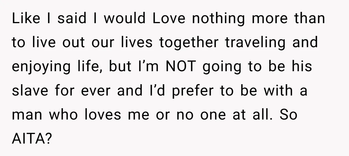 Like I said I would Love nothing more than to live out our lives together traveling and enjoying life, but I’m NOT going to be his slave for ever and...