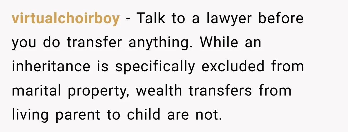 virtualchoirboy − Talk to a lawyer before you do transfer anything. While an inheritance is specifically excluded from marital property, wealth transfers from living parent to child are not.