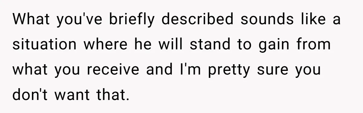 What you've briefly described sounds like a situation where he will stand to gain from what you receive and I'm pretty sure you don't want that.