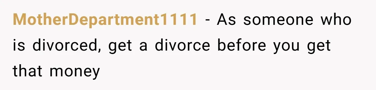 MotherDepartment1111 − As someone who is divorced, get a divorce before you get that money