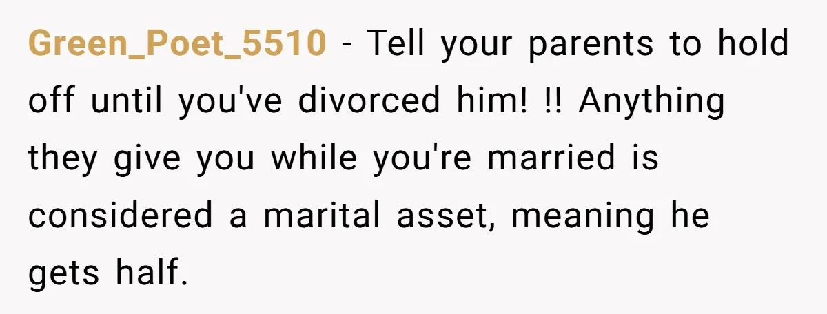 Green_Poet_5510 − Tell your parents to hold off until you've divorced him! !! Anything they give you while you're married is considered a marital asset, meaning he gets half.