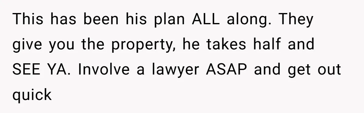 This has been his plan ALL along. They give you the property, he takes half and SEE YA. Involve a lawyer ASAP and get out quick