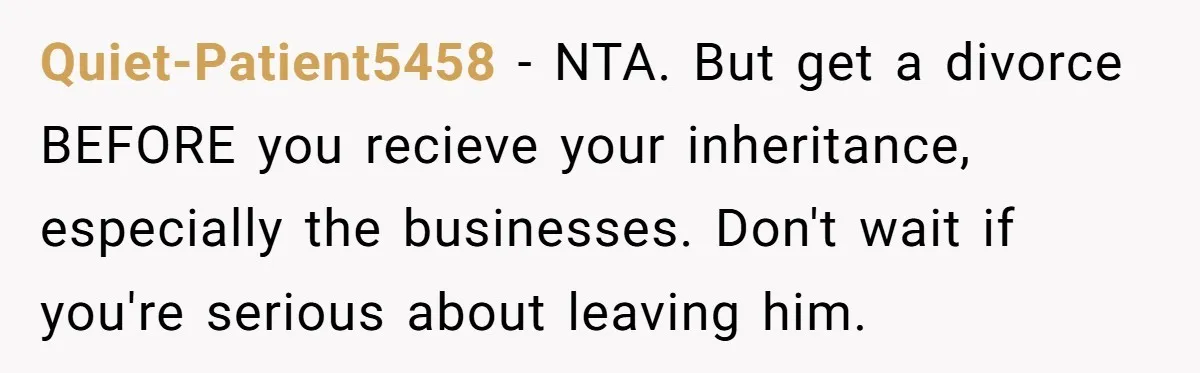 Quiet-Patient5458 − NTA. But get a divorce BEFORE you recieve your inheritance, especially the businesses. Don't wait if you're serious about leaving him.