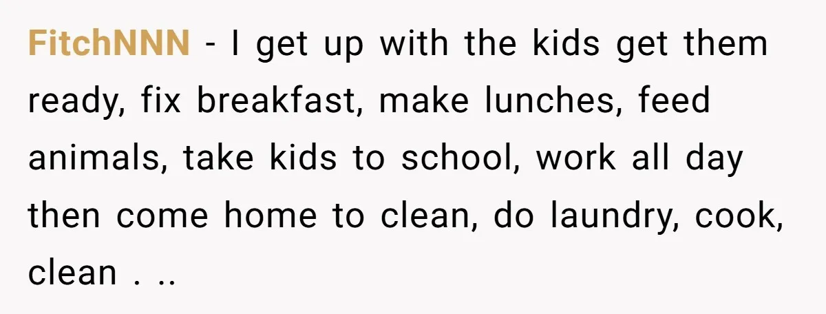 FitchNNN − I get up with the kids get them ready, fix breakfast, make lunches, feed animals, take kids to school, work all day then come home to clean, do...