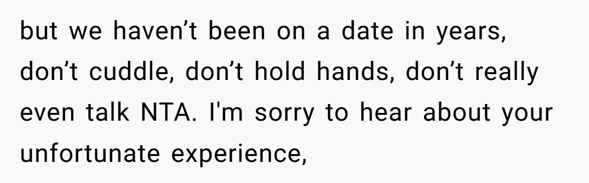 but we haven’t been on a date in years, don’t cuddle, don’t hold hands, don’t really even talk NTA. I'm sorry to hear about your unfortunate experience,