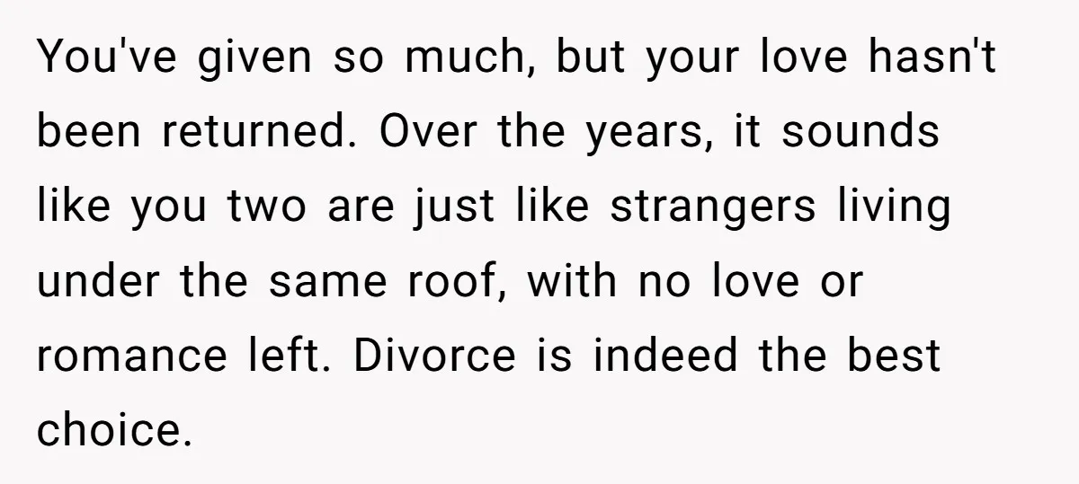You've given so much, but your love hasn't been returned. Over the years, it sounds like you two are just like strangers living under the same roof, with no love...