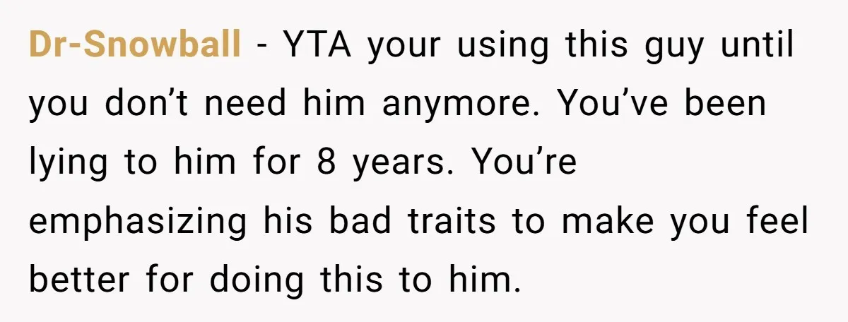 Dr-Snowball − YTA your using this guy until you don’t need him anymore. You’ve been lying to him for 8 years. You’re emphasizing his bad traits to make you feel...