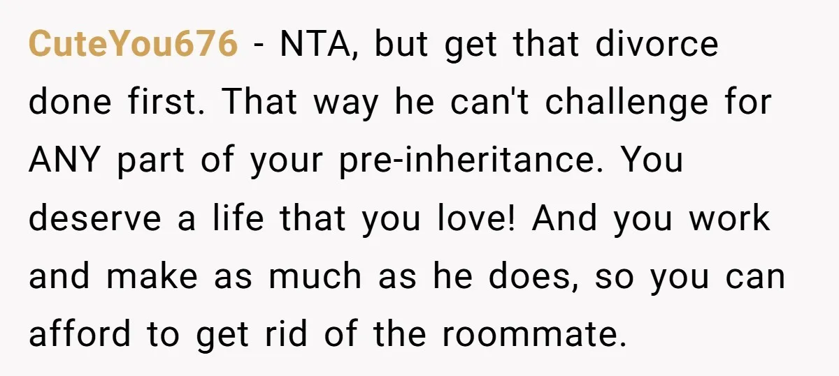 CuteYou676 − NTA, but get that divorce done first. That way he can't challenge for ANY part of your pre-inheritance. You deserve a life that you love! And you work...