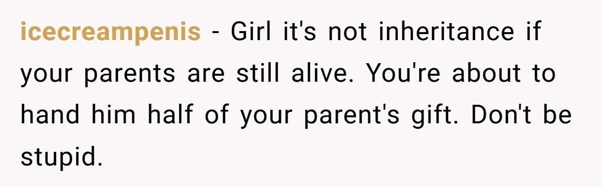 icecreampenis − Girl it's not inheritance if your parents are still alive. You're about to hand him half of your parent's gift. Don't be stupid.