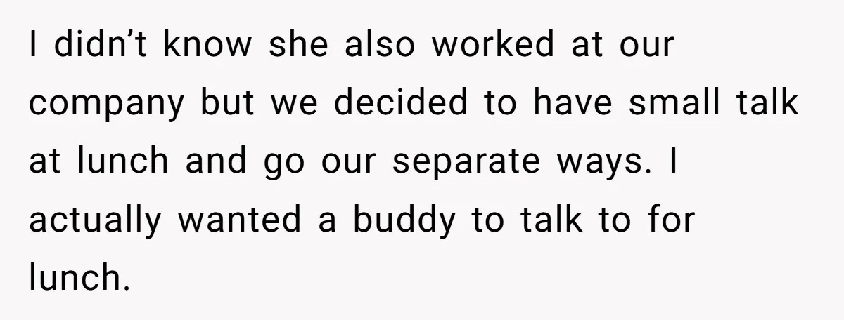 I didn’t know she also worked at our company but we decided to have small talk at lunch and go our separate ways. I actually wanted a buddy to talk...