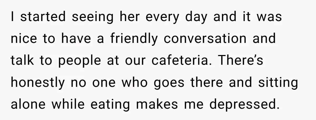 I started seeing her every day and it was nice to have a friendly conversation and talk to people at our cafeteria. There’s honestly no one who goes there and...
