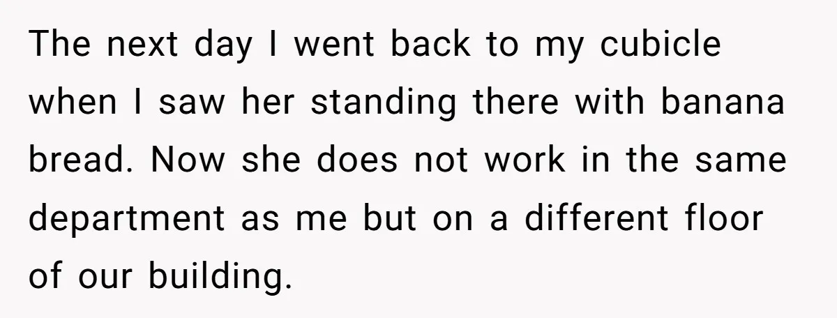 The next day I went back to my cubicle when I saw her standing there with banana bread. Now she does not work in the same department as me but...
