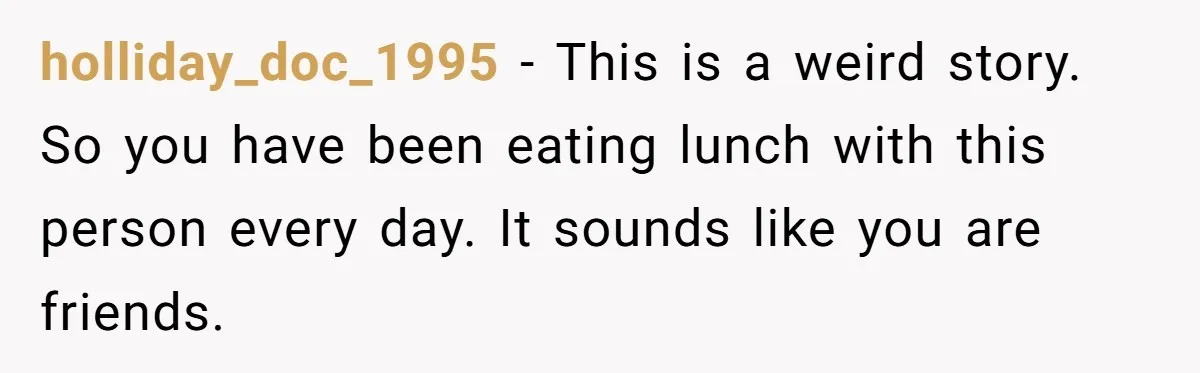 holliday_doc_1995 − This is a weird story. So you have been eating lunch with this person every day. It sounds like you are friends.