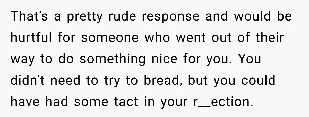 That’s a pretty rude response and would be hurtful for someone who went out of their way to do something nice for you. You didn’t need to try to bread,...