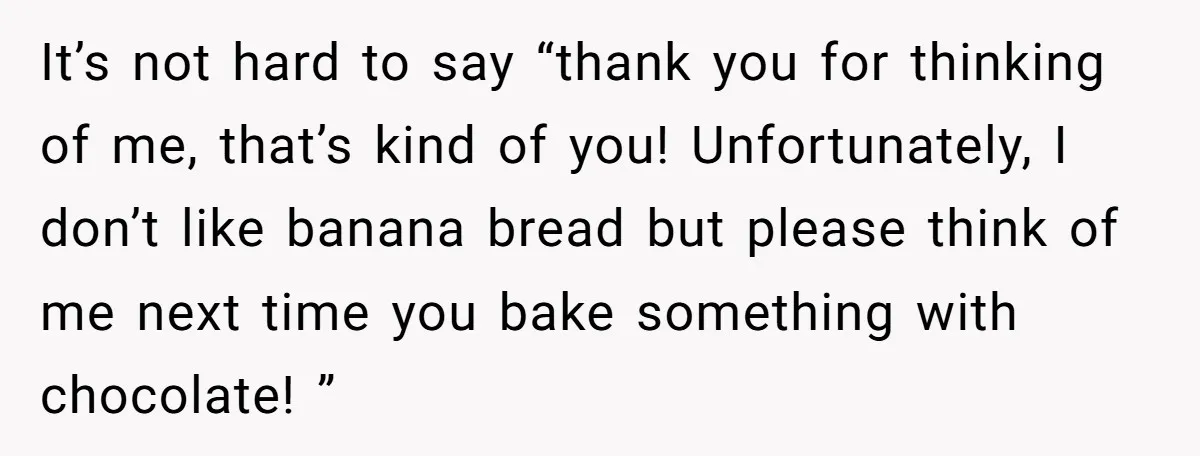 It’s not hard to say “thank you for thinking of me, that’s kind of you! Unfortunately, I don’t like banana bread but please think of me next time you bake...