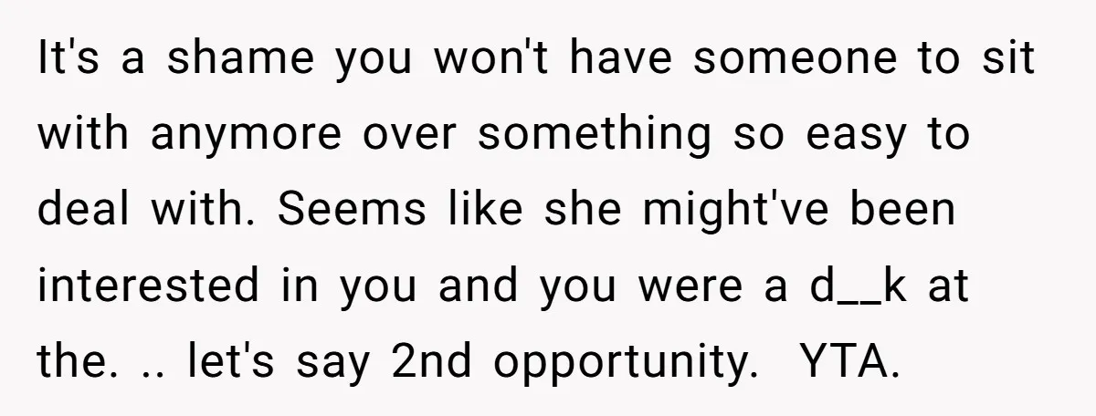 It's a shame you won't have someone to sit with anymore over something so easy to deal with. Seems like she might've been interested in you and you were a...