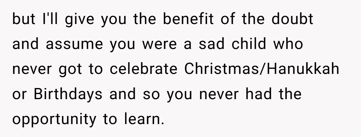 but I'll give you the benefit of the doubt and assume you were a sad child who never got to celebrate Christmas/Hanukkah or Birthdays and so you never had the...