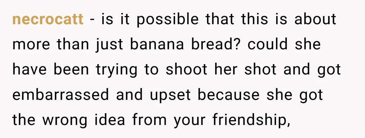 necrocatt − is it possible that this is about more than just banana bread? could she have been trying to shoot her shot and got embarrassed and upset because she...