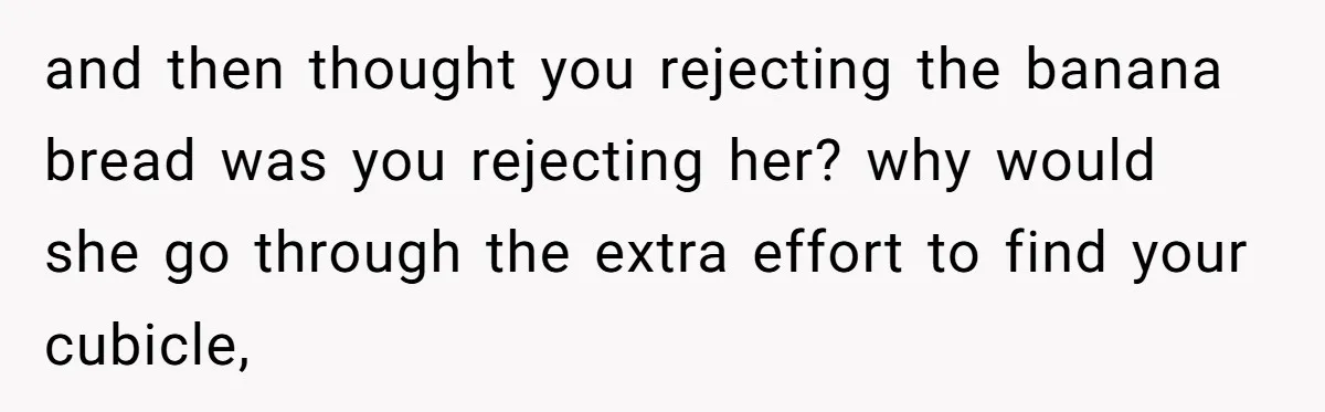 and then thought you rejecting the banana bread was you rejecting her? why would she go through the extra effort to find your cubicle,